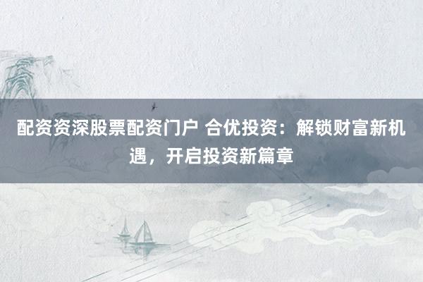 配资资深股票配资门户 合优投资：解锁财富新机遇，开启投资新篇章