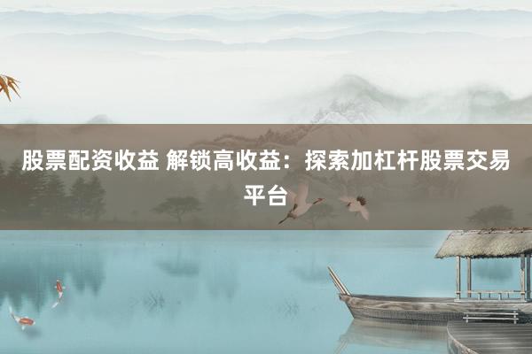 股票配资收益 解锁高收益：探索加杠杆股票交易平台