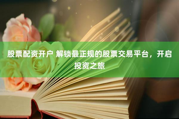 股票配资开户 解锁最正规的股票交易平台，开启投资之旅
