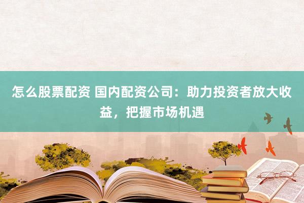 怎么股票配资 国内配资公司：助力投资者放大收益，把握市场机遇