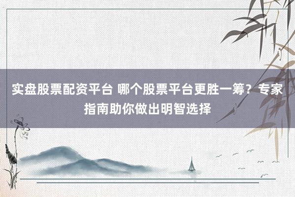 实盘股票配资平台 哪个股票平台更胜一筹？专家指南助你做出明智选择