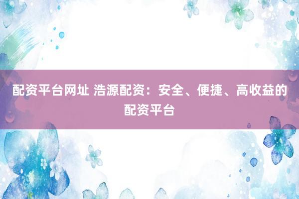 配资平台网址 浩源配资：安全、便捷、高收益的配资平台