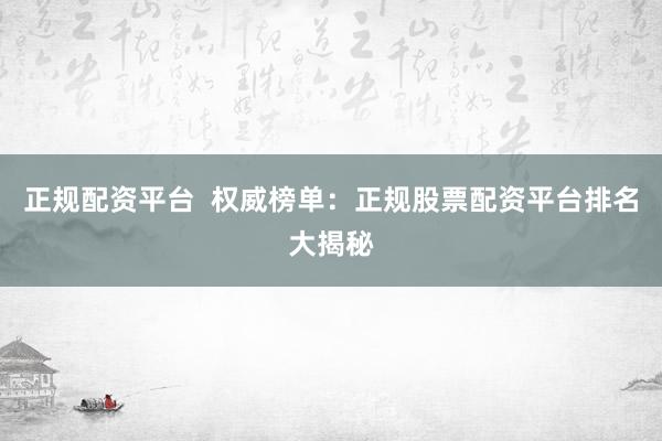 正规配资平台  权威榜单：正规股票配资平台排名大揭秘