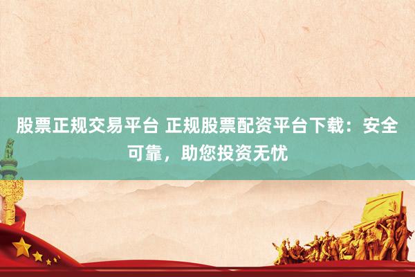 股票正规交易平台 正规股票配资平台下载：安全可靠，助您投资无忧