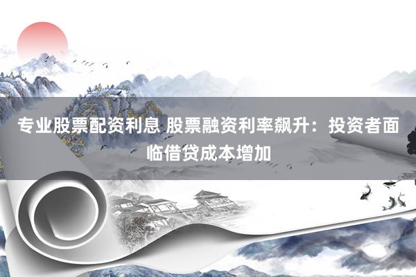 专业股票配资利息 股票融资利率飙升：投资者面临借贷成本增加
