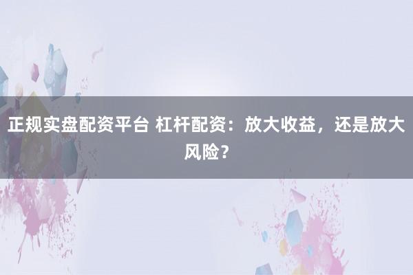 正规实盘配资平台 杠杆配资：放大收益，还是放大风险？