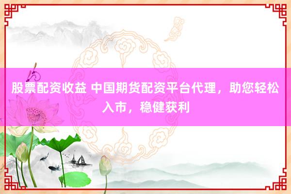 股票配资收益 中国期货配资平台代理，助您轻松入市，稳健获利