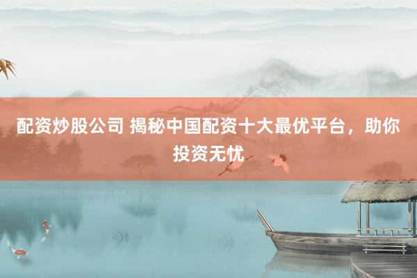 配资炒股公司 揭秘中国配资十大最优平台，助你投资无忧