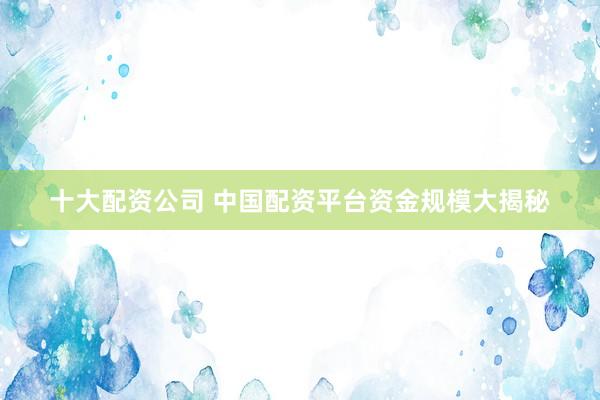 十大配资公司 中国配资平台资金规模大揭秘