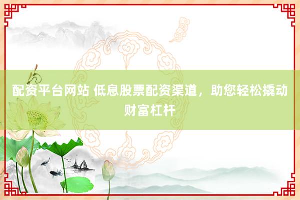 配资平台网站 低息股票配资渠道，助您轻松撬动财富杠杆