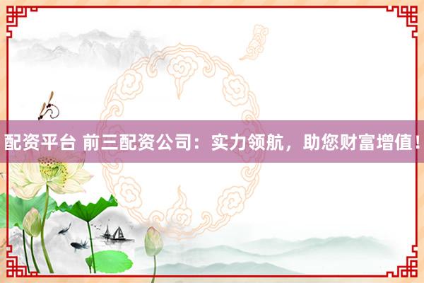 配资平台 前三配资公司：实力领航，助您财富增值！