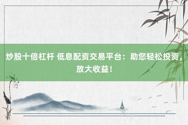 炒股十倍杠杆 低息配资交易平台：助您轻松投资，放大收益！