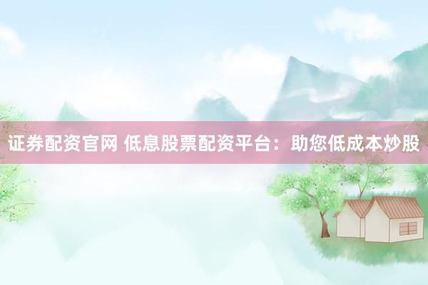 证券配资官网 低息股票配资平台：助您低成本炒股