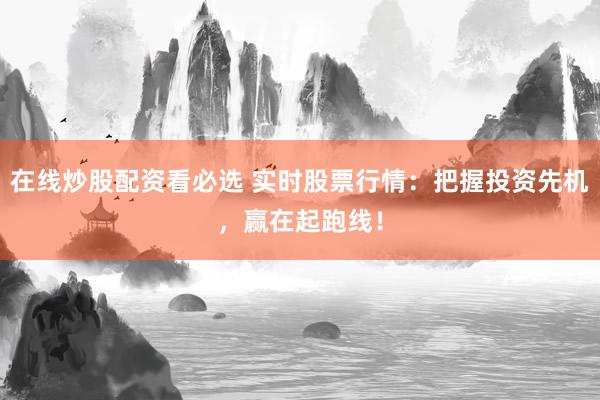 在线炒股配资看必选 实时股票行情：把握投资先机，赢在起跑线！