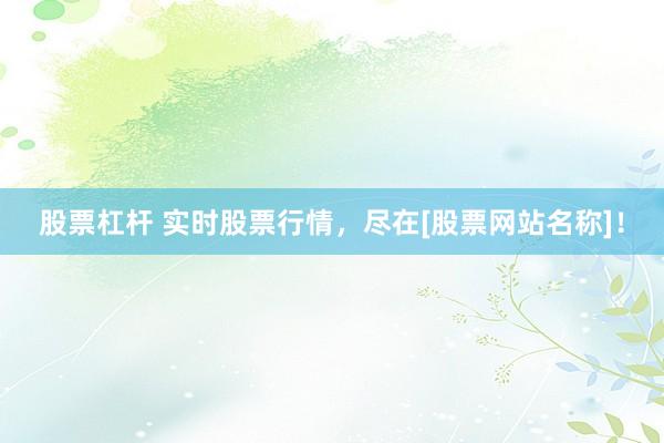 股票杠杆 实时股票行情，尽在[股票网站名称]！