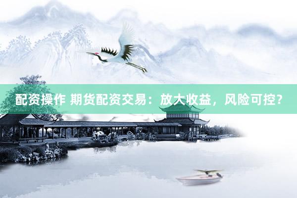 配资操作 期货配资交易：放大收益，风险可控？