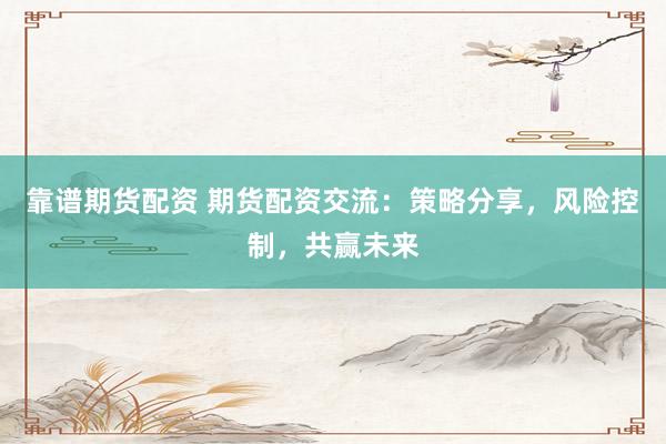 靠谱期货配资 期货配资交流：策略分享，风险控制，共赢未来