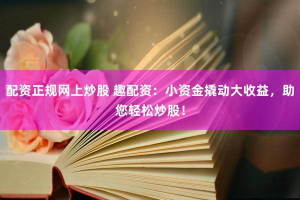 配资正规网上炒股 趣配资：小资金撬动大收益，助您轻松炒股！