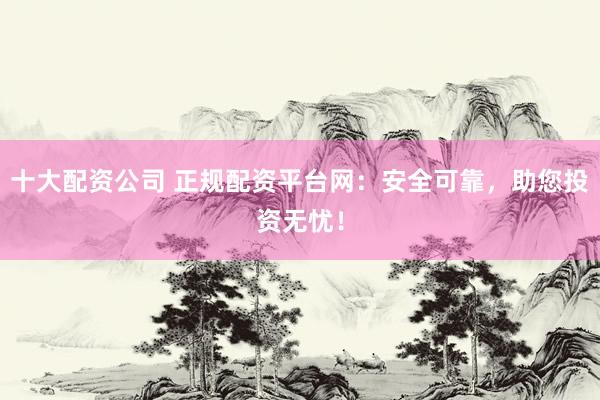 十大配资公司 正规配资平台网：安全可靠，助您投资无忧！