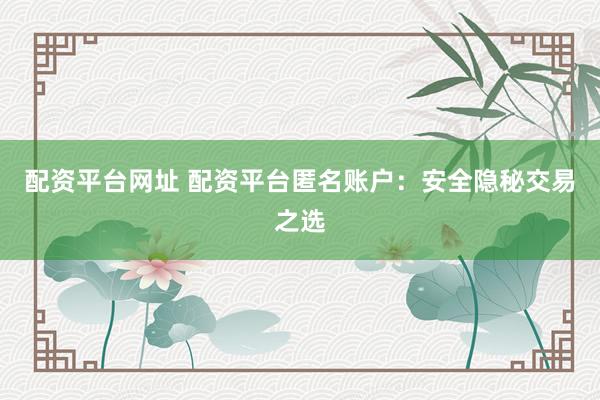 配资平台网址 配资平台匿名账户：安全隐秘交易之选