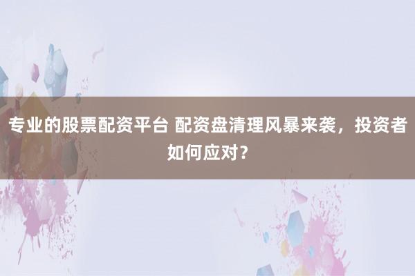专业的股票配资平台 配资盘清理风暴来袭，投资者如何应对？