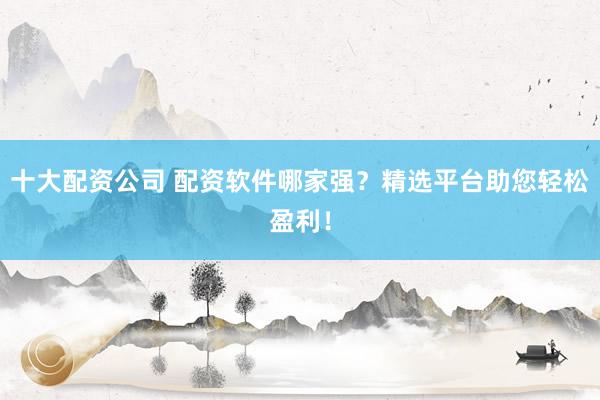 十大配资公司 配资软件哪家强？精选平台助您轻松盈利！