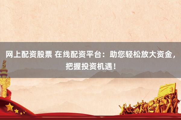 网上配资股票 在线配资平台：助您轻松放大资金，把握投资机遇！