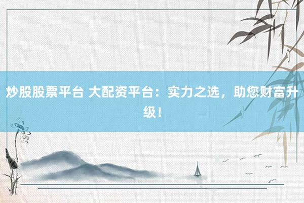 炒股股票平台 大配资平台：实力之选，助您财富升级！