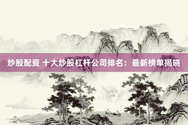 炒股配资 十大炒股杠杆公司排名：最新榜单揭晓