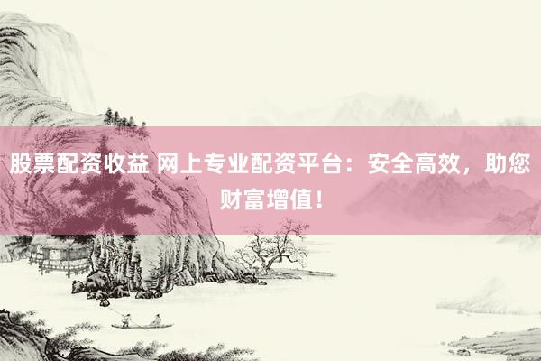 股票配资收益 网上专业配资平台：安全高效，助您财富增值！