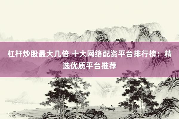 杠杆炒股最大几倍 十大网络配资平台排行榜：精选优质平台推荐
