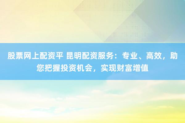 股票网上配资平 昆明配资服务：专业、高效，助您把握投资机会，实现财富增值
