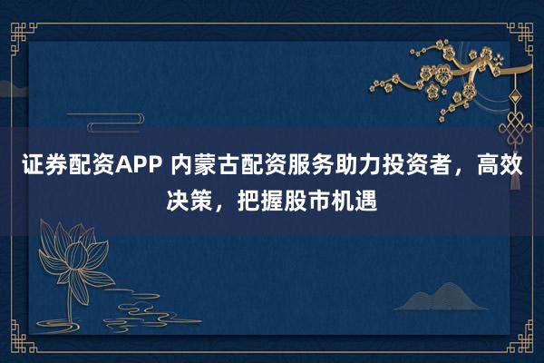 证券配资APP 内蒙古配资服务助力投资者，高效决策，把握股市机遇