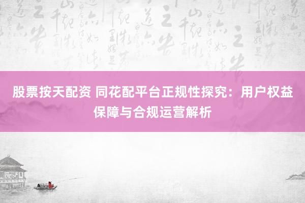 股票按天配资 同花配平台正规性探究：用户权益保障与合规运营解析