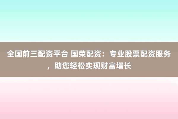 全国前三配资平台 国荣配资：专业股票配资服务，助您轻松实现财富增长