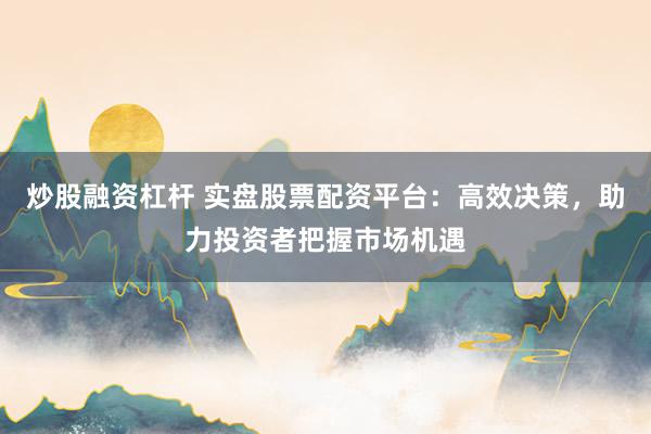炒股融资杠杆 实盘股票配资平台：高效决策，助力投资者把握市场机遇