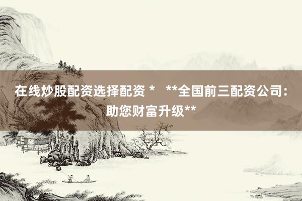 在线炒股配资选择配资 *   **全国前三配资公司：助您财富升级**
