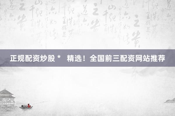 正规配资炒股 *   精选！全国前三配资网站推荐