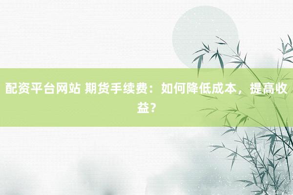 配资平台网站 期货手续费：如何降低成本，提高收益？