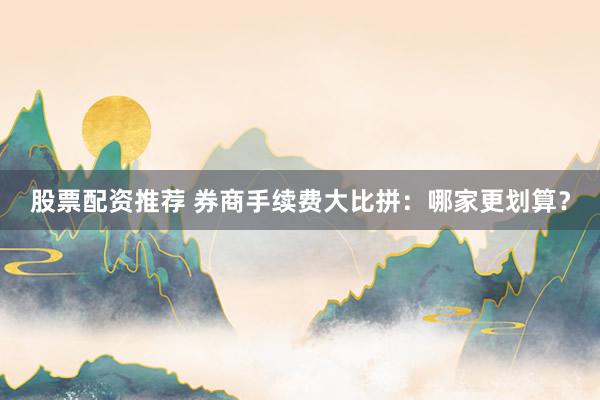 股票配资推荐 券商手续费大比拼：哪家更划算？