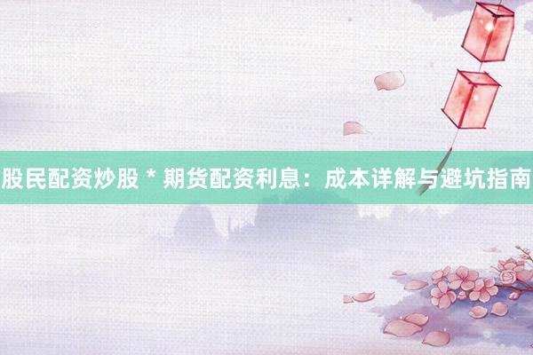 股民配资炒股 * 期货配资利息：成本详解与避坑指南