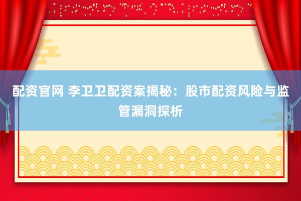 配资官网 李卫卫配资案揭秘：股市配资风险与监管漏洞探析