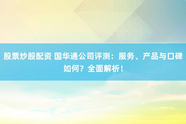 股票炒股配资 国华通公司评测：服务、产品与口碑如何？全面解析！
