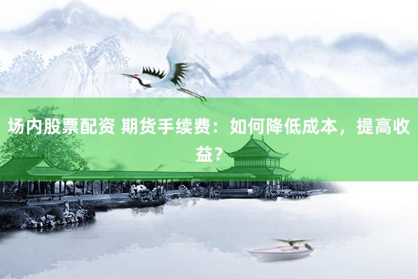 场内股票配资 期货手续费：如何降低成本，提高收益？
