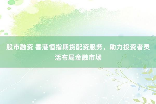 股市融资 香港恒指期货配资服务，助力投资者灵活布局金融市场