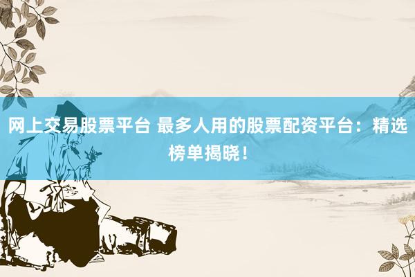 网上交易股票平台 最多人用的股票配资平台：精选榜单揭晓！