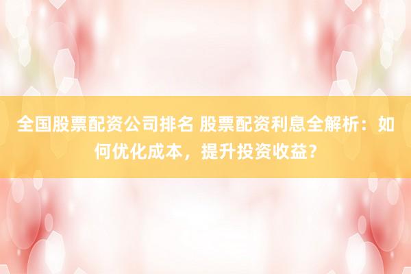 全国股票配资公司排名 股票配资利息全解析：如何优化成本，提升投资收益？
