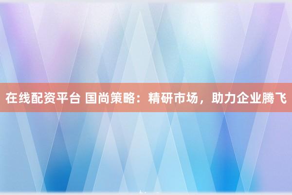在线配资平台 国尚策略：精研市场，助力企业腾飞