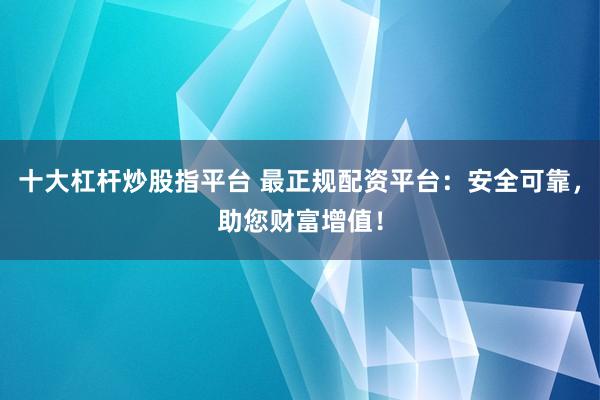 十大杠杆炒股指平台 最正规配资平台：安全可靠，助您财富增值！