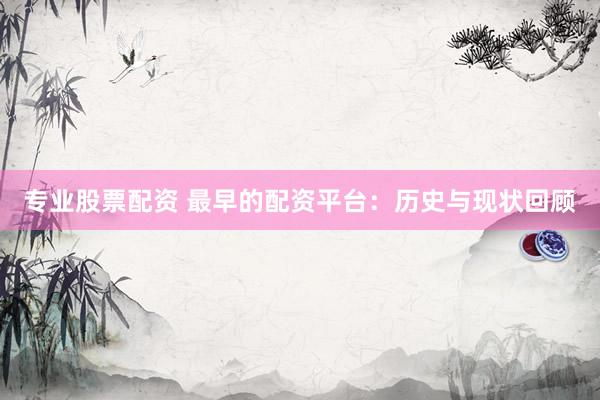 专业股票配资 最早的配资平台：历史与现状回顾